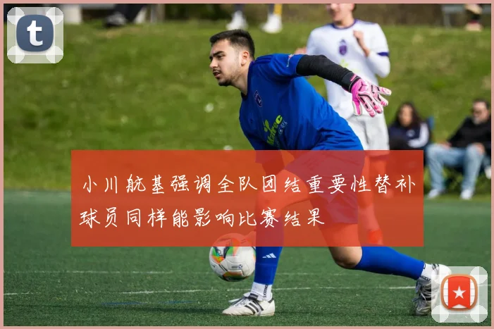 小川航基强调全队团结重要性替补球员同样能影响比赛结果