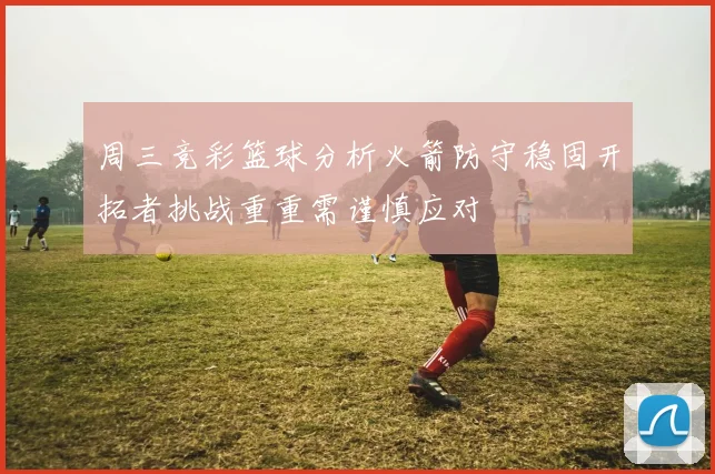 周三竞彩篮球分析火箭防守稳固开拓者挑战重重需谨慎应对