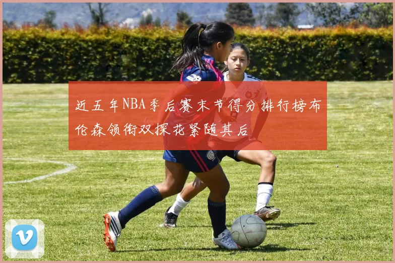 近五年NBA季后赛末节得分排行榜布伦森领衔双探花紧随其后
