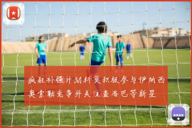疯狂补强计划科莫积极参与伊纳西奥索勒竞争并关注查洛巴等新星
