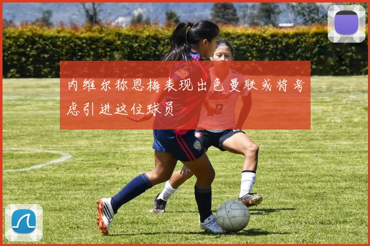 内维尔称恩梅表现出色曼联或将考虑引进这位球员