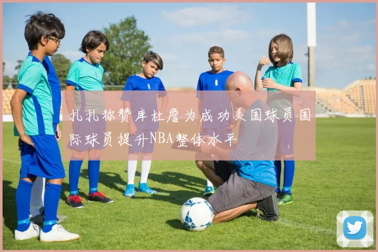 扎扎称赞库杜詹为成功美国球员国际球员提升NBA整体水平
