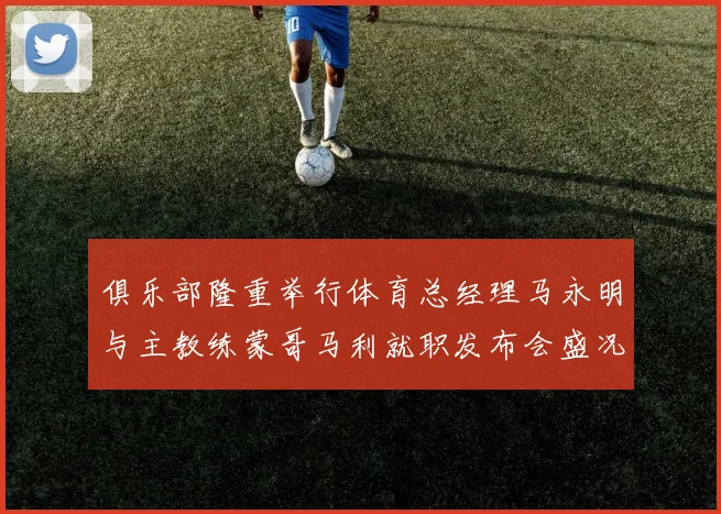 俱乐部隆重举行体育总经理马永明与主教练蒙哥马利就职发布会盛况回顾