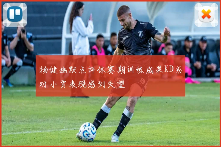 杨健幽默点评休赛期训练成果KD或对小贾表现感到失望