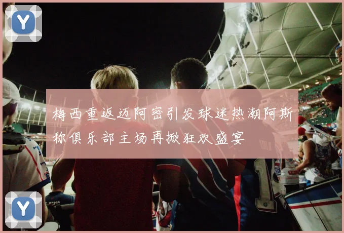 梅西重返迈阿密引发球迷热潮阿斯称俱乐部主场再掀狂欢盛宴