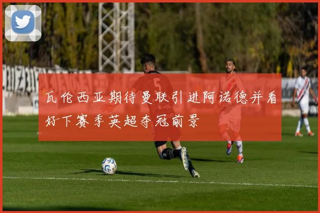 瓦伦西亚期待曼联引进阿诺德并看好下赛季英超夺冠前景