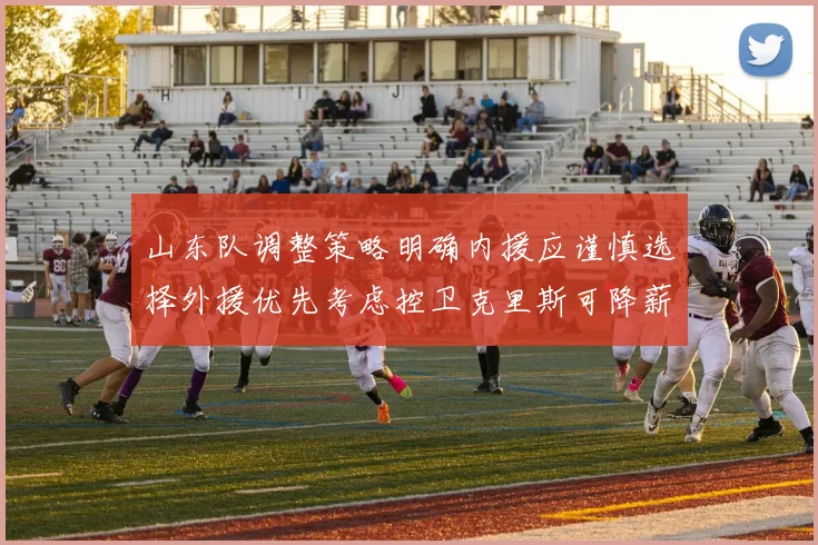 山东队调整策略明确内援应谨慎选择外援优先考虑控卫克里斯可降薪续约