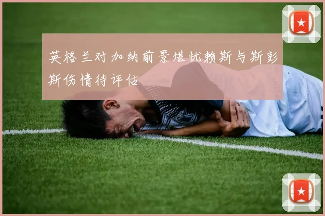 英格兰对加纳前景堪忧赖斯与斯彭斯伤情待评估