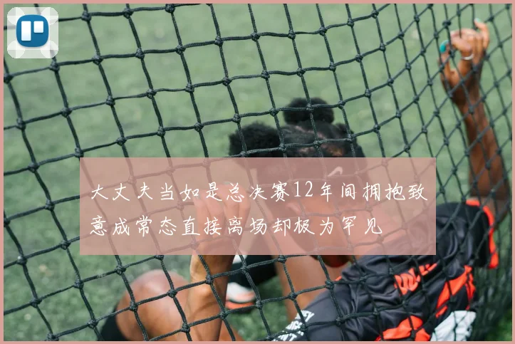 大丈夫当如是总决赛12年间拥抱致意成常态直接离场却极为罕见