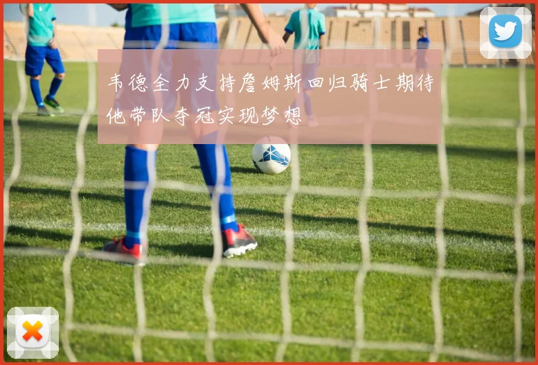 韦德全力支持詹姆斯回归骑士期待他带队夺冠实现梦想