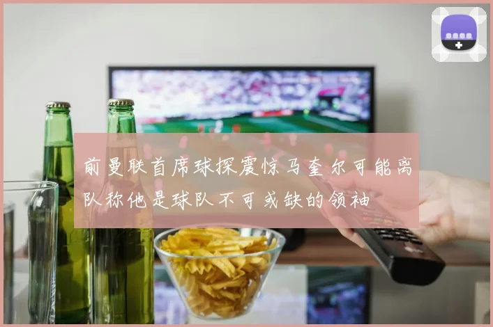 前曼联首席球探震惊马奎尔可能离队称他是球队不可或缺的领袖