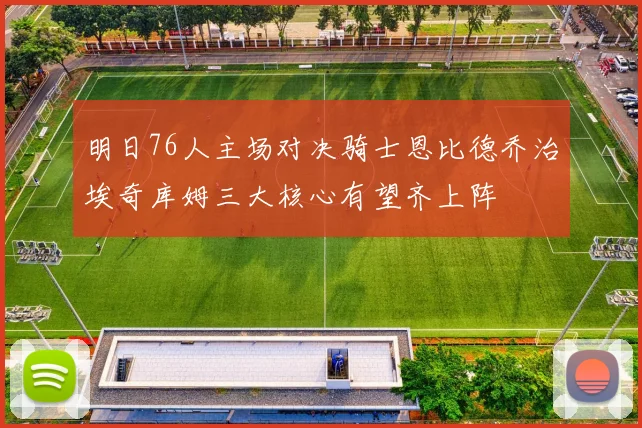 明日76人主场对决骑士恩比德乔治埃奇库姆三大核心有望齐上阵