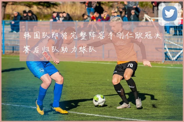 韩国队即将完整阵容李刚仁欧冠决赛后归队助力球队